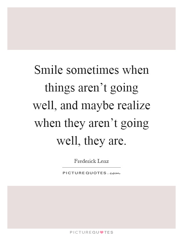 Smile sometimes when things aren't going well, and maybe realize when they aren't going well, they are Picture Quote #1