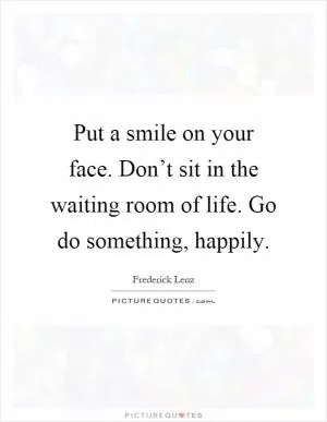 Put a smile on your face. Don’t sit in the waiting room of life. Go do something, happily Picture Quote #1