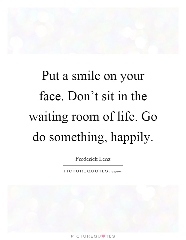 Put a smile on your face. Don't sit in the waiting room of life. Go do something, happily Picture Quote #1