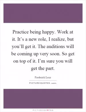 Practice being happy. Work at it. It’s a new role, I realize, but you’ll get it. The auditions will be coming up very soon. So get on top of it. I’m sure you will get the part Picture Quote #1