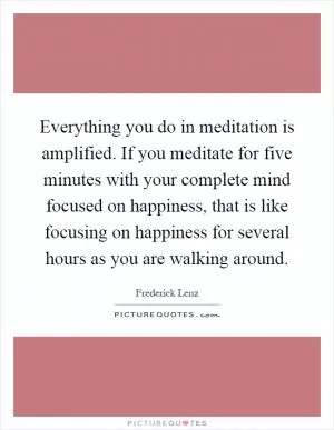 Everything you do in meditation is amplified. If you meditate for five minutes with your complete mind focused on happiness, that is like focusing on happiness for several hours as you are walking around Picture Quote #1