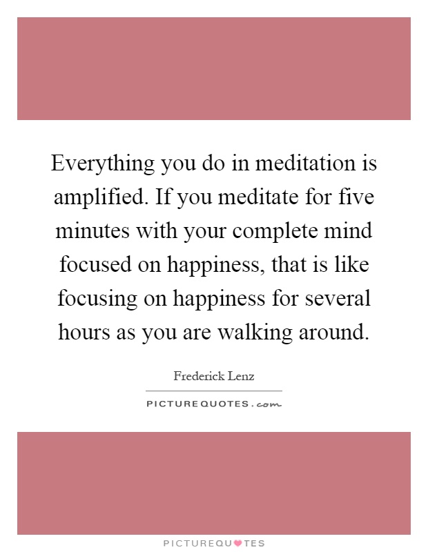 Everything you do in meditation is amplified. If you meditate for five minutes with your complete mind focused on happiness, that is like focusing on happiness for several hours as you are walking around Picture Quote #1