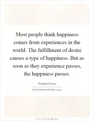 Most people think happiness comes from experiences in the world. The fulfillment of desire causes a type of happiness. But as soon as they experience passes, the happiness passes Picture Quote #1
