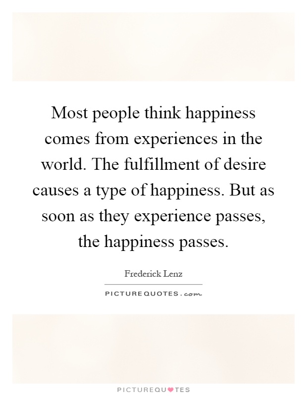 Most people think happiness comes from experiences in the world. The fulfillment of desire causes a type of happiness. But as soon as they experience passes, the happiness passes Picture Quote #1