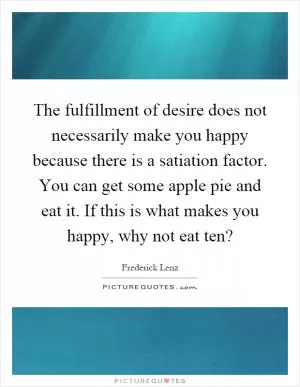 The fulfillment of desire does not necessarily make you happy because there is a satiation factor. You can get some apple pie and eat it. If this is what makes you happy, why not eat ten? Picture Quote #1