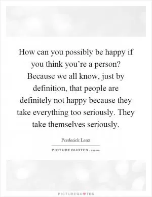 How can you possibly be happy if you think you’re a person? Because we all know, just by definition, that people are definitely not happy because they take everything too seriously. They take themselves seriously Picture Quote #1