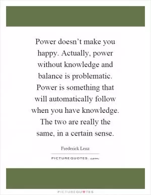 Power doesn’t make you happy. Actually, power without knowledge and balance is problematic. Power is something that will automatically follow when you have knowledge. The two are really the same, in a certain sense Picture Quote #1