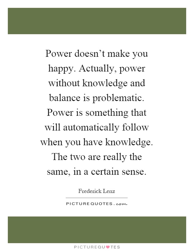 Power doesn't make you happy. Actually, power without knowledge and balance is problematic. Power is something that will automatically follow when you have knowledge. The two are really the same, in a certain sense Picture Quote #1
