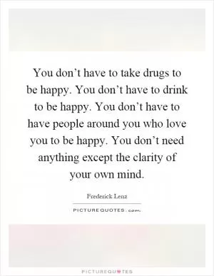 You don’t have to take drugs to be happy. You don’t have to drink to be happy. You don’t have to have people around you who love you to be happy. You don’t need anything except the clarity of your own mind Picture Quote #1