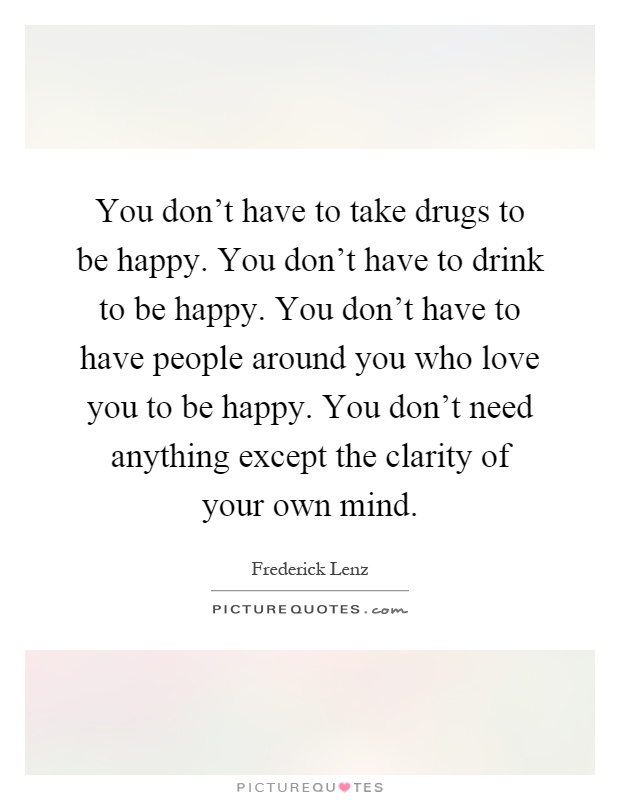 You don't have to take drugs to be happy. You don't have to drink to be happy. You don't have to have people around you who love you to be happy. You don't need anything except the clarity of your own mind Picture Quote #1