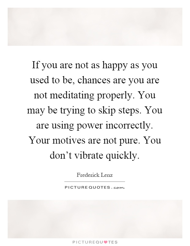If you are not as happy as you used to be, chances are you are not meditating properly. You may be trying to skip steps. You are using power incorrectly. Your motives are not pure. You don't vibrate quickly Picture Quote #1