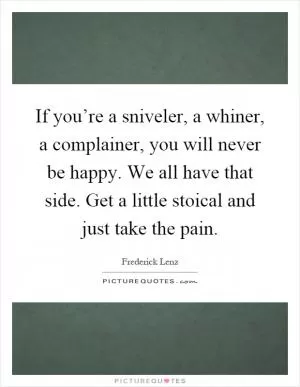 If you’re a sniveler, a whiner, a complainer, you will never be happy. We all have that side. Get a little stoical and just take the pain Picture Quote #1