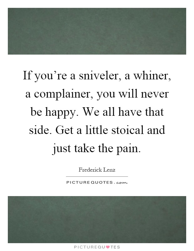 If you're a sniveler, a whiner, a complainer, you will never be happy. We all have that side. Get a little stoical and just take the pain Picture Quote #1