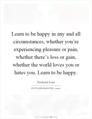 Learn to be happy in any and all circumstances, whether you’re experiencing pleasure or pain, whether there’s loss or gain, whether the world loves you or hates you. Learn to be happy Picture Quote #1