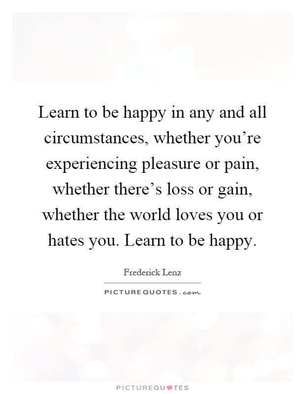 Learn to be happy in any and all circumstances, whether you're experiencing pleasure or pain, whether there's loss or gain, whether the world loves you or hates you. Learn to be happy Picture Quote #1