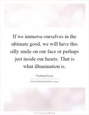 If we immerse ourselves in the ultimate good, we will have this silly smile on our face or perhaps just inside our hearts. That is what illumination is Picture Quote #1