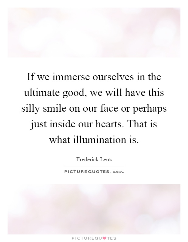 If we immerse ourselves in the ultimate good, we will have this silly smile on our face or perhaps just inside our hearts. That is what illumination is Picture Quote #1