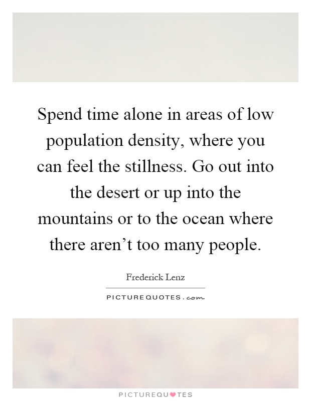 Spend time alone in areas of low population density, where you can feel the stillness. Go out into the desert or up into the mountains or to the ocean where there aren't too many people Picture Quote #1