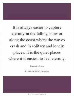 It is always easier to capture eternity in the falling snow or along the coast where the waves crash and in solitary and lonely places. It is the quiet places where it is easiest to feel eternity Picture Quote #1