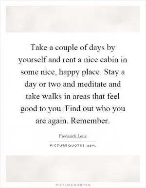 Take a couple of days by yourself and rent a nice cabin in some nice, happy place. Stay a day or two and meditate and take walks in areas that feel good to you. Find out who you are again. Remember Picture Quote #1