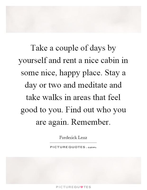 Take a couple of days by yourself and rent a nice cabin in some nice, happy place. Stay a day or two and meditate and take walks in areas that feel good to you. Find out who you are again. Remember Picture Quote #1