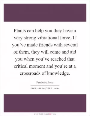 Plants can help you they have a very strong vibrational force. If you’ve made friends with several of them, they will come and aid you when you’ve reached that critical moment and you’re at a crossroads of knowledge Picture Quote #1