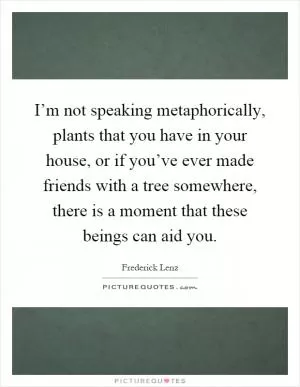 I’m not speaking metaphorically, plants that you have in your house, or if you’ve ever made friends with a tree somewhere, there is a moment that these beings can aid you Picture Quote #1