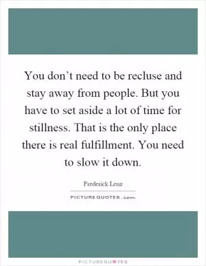 You don’t need to be recluse and stay away from people. But you have to set aside a lot of time for stillness. That is the only place there is real fulfillment. You need to slow it down Picture Quote #1