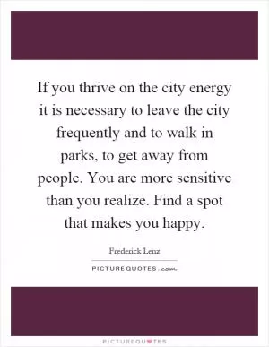 If you thrive on the city energy it is necessary to leave the city frequently and to walk in parks, to get away from people. You are more sensitive than you realize. Find a spot that makes you happy Picture Quote #1
