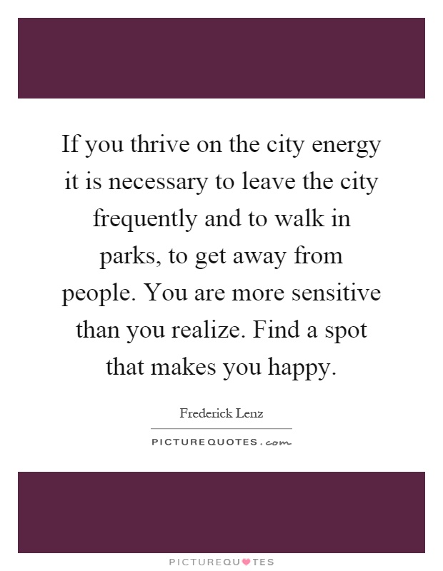If you thrive on the city energy it is necessary to leave the city frequently and to walk in parks, to get away from people. You are more sensitive than you realize. Find a spot that makes you happy Picture Quote #1