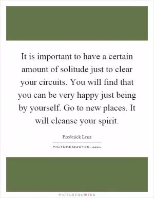 It is important to have a certain amount of solitude just to clear your circuits. You will find that you can be very happy just being by yourself. Go to new places. It will cleanse your spirit Picture Quote #1