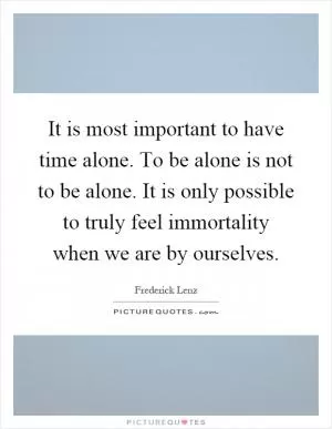It is most important to have time alone. To be alone is not to be alone. It is only possible to truly feel immortality when we are by ourselves Picture Quote #1
