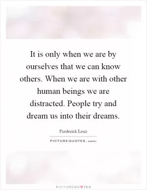 It is only when we are by ourselves that we can know others. When we are with other human beings we are distracted. People try and dream us into their dreams Picture Quote #1