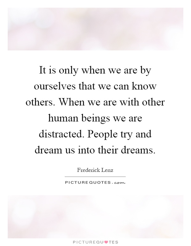 It is only when we are by ourselves that we can know others. When we are with other human beings we are distracted. People try and dream us into their dreams Picture Quote #1