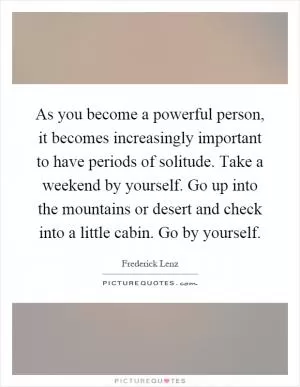 As you become a powerful person, it becomes increasingly important to have periods of solitude. Take a weekend by yourself. Go up into the mountains or desert and check into a little cabin. Go by yourself Picture Quote #1