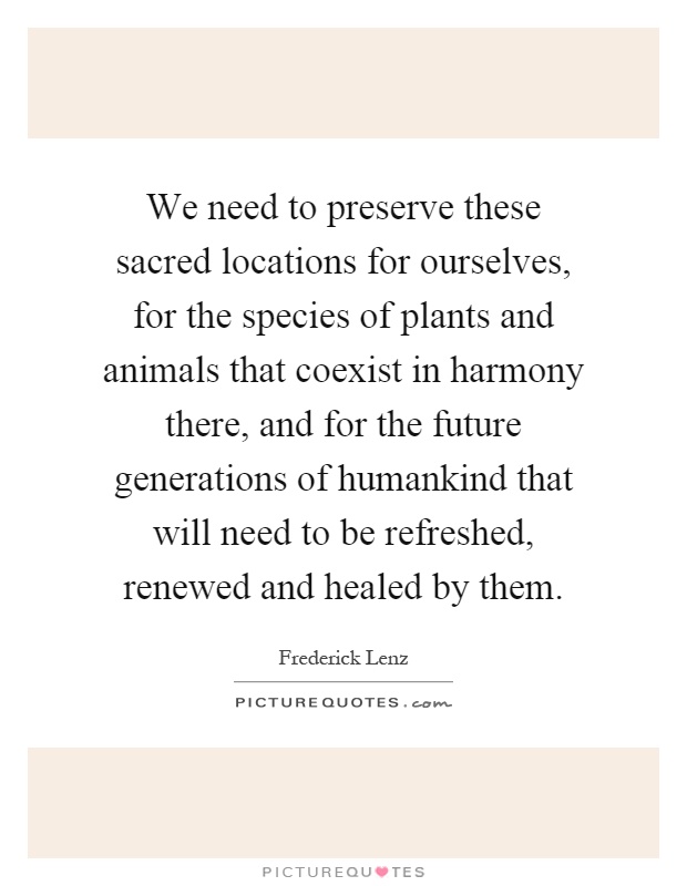 We need to preserve these sacred locations for ourselves, for the species of plants and animals that coexist in harmony there, and for the future generations of humankind that will need to be refreshed, renewed and healed by them Picture Quote #1