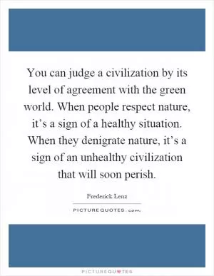 You can judge a civilization by its level of agreement with the green world. When people respect nature, it’s a sign of a healthy situation. When they denigrate nature, it’s a sign of an unhealthy civilization that will soon perish Picture Quote #1