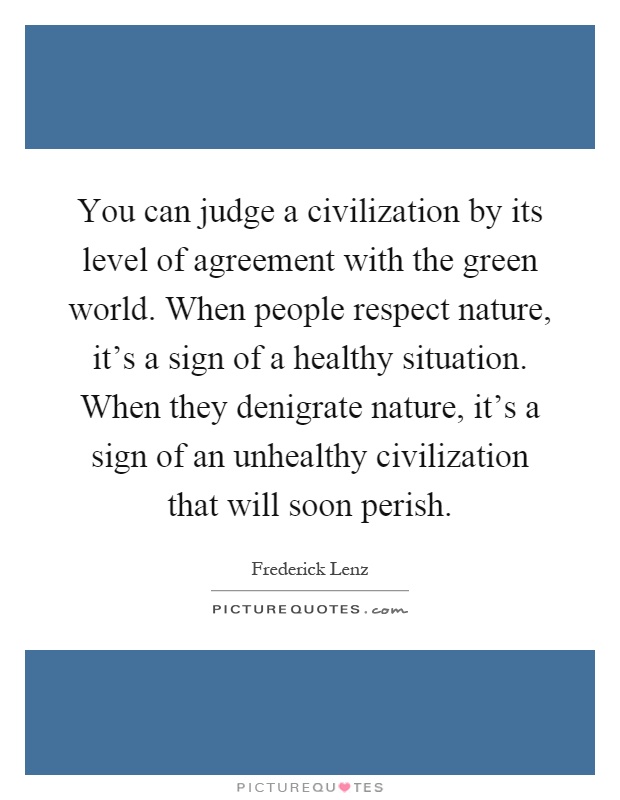 You can judge a civilization by its level of agreement with the green world. When people respect nature, it's a sign of a healthy situation. When they denigrate nature, it's a sign of an unhealthy civilization that will soon perish Picture Quote #1