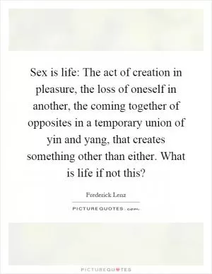 Sex is life: The act of creation in pleasure, the loss of oneself in another, the coming together of opposites in a temporary union of yin and yang, that creates something other than either. What is life if not this? Picture Quote #1