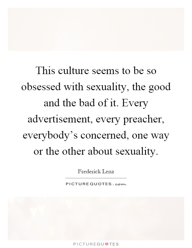This culture seems to be so obsessed with sexuality, the good and the bad of it. Every advertisement, every preacher, everybody's concerned, one way or the other about sexuality Picture Quote #1