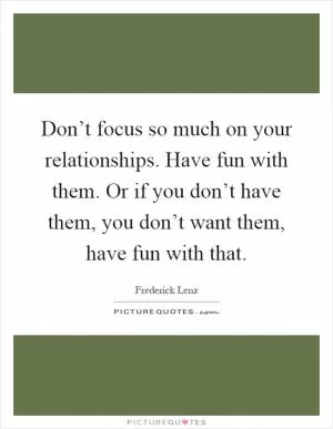 Don’t focus so much on your relationships. Have fun with them. Or if you don’t have them, you don’t want them, have fun with that Picture Quote #1