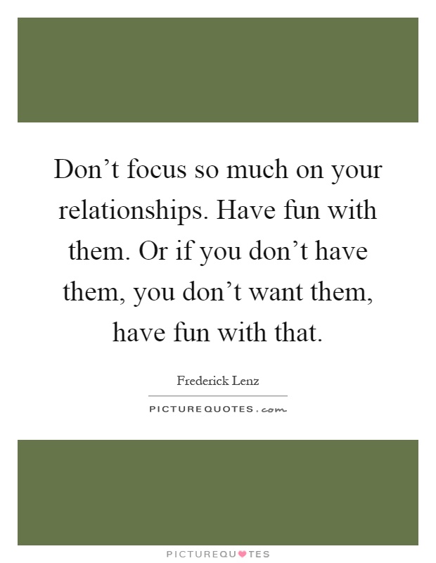 Don't focus so much on your relationships. Have fun with them. Or if you don't have them, you don't want them, have fun with that Picture Quote #1
