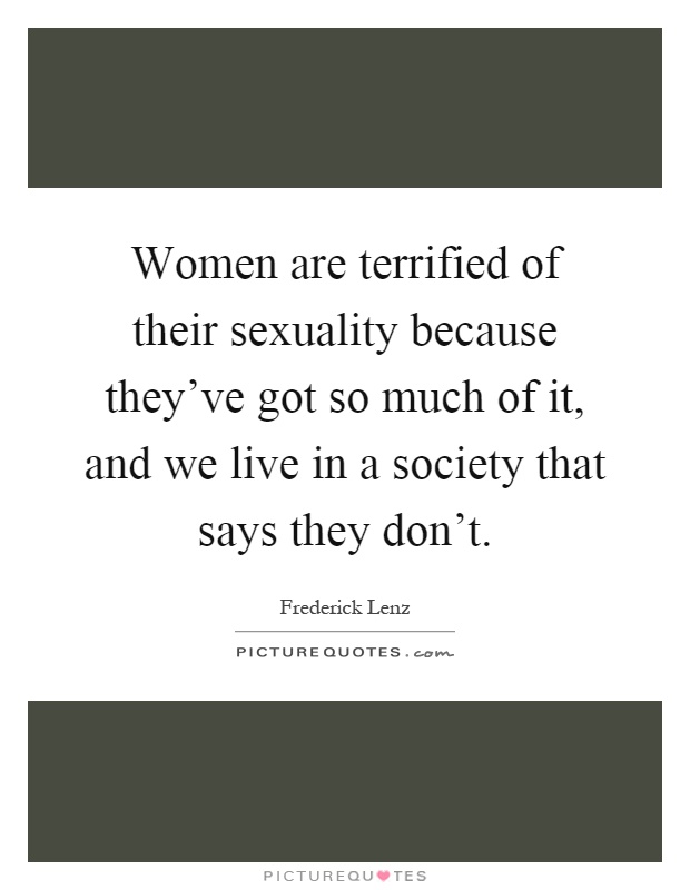 Women are terrified of their sexuality because they've got so much of it, and we live in a society that says they don't Picture Quote #1