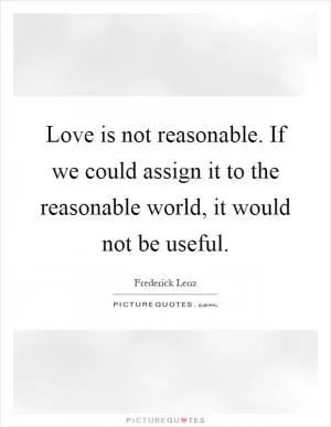 Love is not reasonable. If we could assign it to the reasonable world, it would not be useful Picture Quote #1