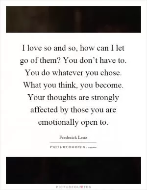 I love so and so, how can I let go of them? You don’t have to. You do whatever you chose. What you think, you become. Your thoughts are strongly affected by those you are emotionally open to Picture Quote #1