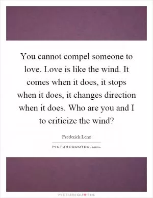 You cannot compel someone to love. Love is like the wind. It comes when it does, it stops when it does, it changes direction when it does. Who are you and I to criticize the wind? Picture Quote #1