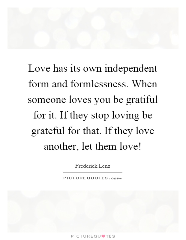 Love has its own independent form and formlessness. When someone loves you be gratiful for it. If they stop loving be grateful for that. If they love another, let them love! Picture Quote #1