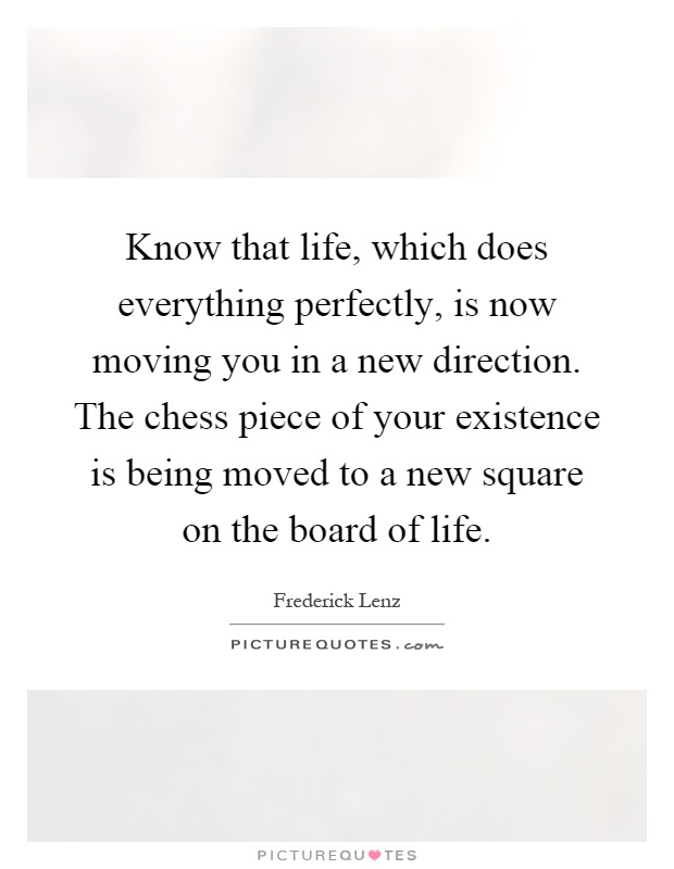Know that life, which does everything perfectly, is now moving you in a new direction. The chess piece of your existence is being moved to a new square on the board of life Picture Quote #1