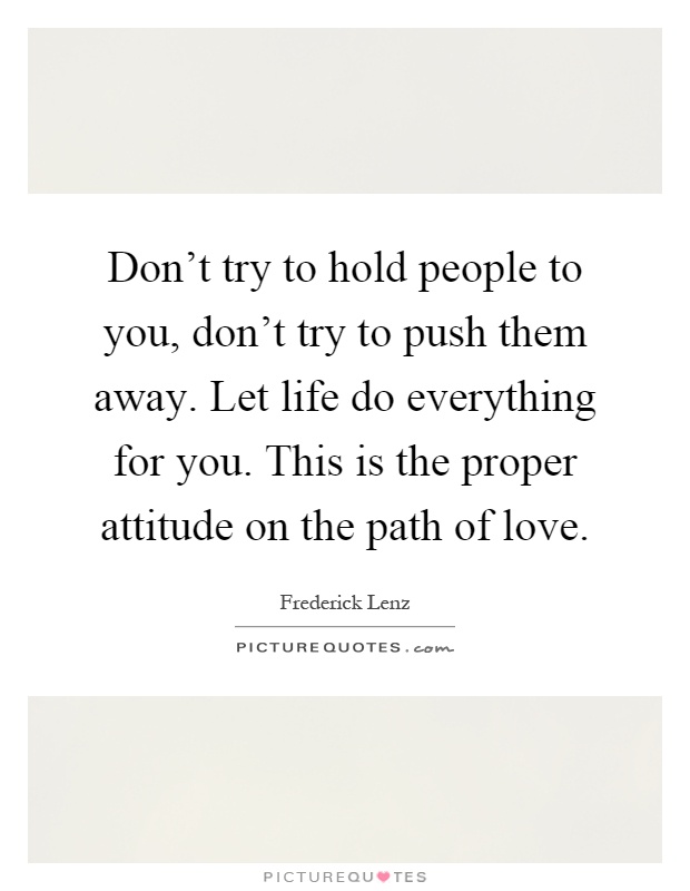 Don't try to hold people to you, don't try to push them away. Let life do everything for you. This is the proper attitude on the path of love Picture Quote #1