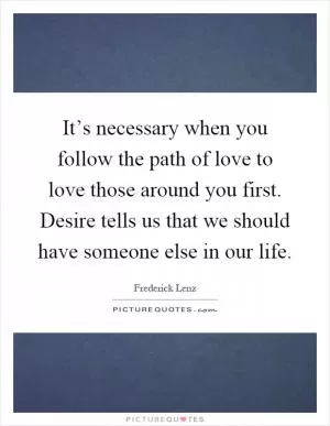 It’s necessary when you follow the path of love to love those around you first. Desire tells us that we should have someone else in our life Picture Quote #1